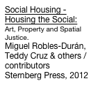 Social Housing - Housing the Social:
Art, Property and Spatial Justice.
Miguel Robles-Durán, Teddy Cruz & others /contributors
Sternberg Press, 2012
Order Now!



